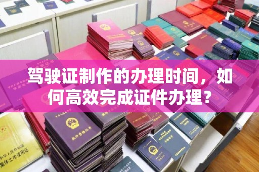 比如驾驶证制作的办理时间，如何高效完成证件办理？